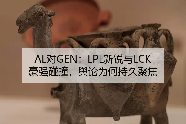 AL对GEN：LPL新锐与LCK豪强碰撞，舆论为何持久聚焦